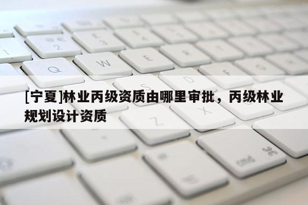 [宁夏]林业丙级资质由哪里审批，丙级林业规划设计资质