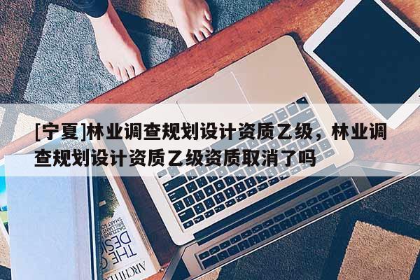 [宁夏]林业调查规划设计资质乙级，林业调查规划设计资质乙级资质取消了吗