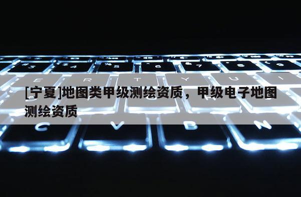 [宁夏]地图类甲级测绘资质，甲级电子地图测绘资质