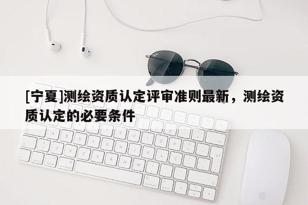 [宁夏]测绘资质认定评审准则最新，测绘资质认定的必要条件