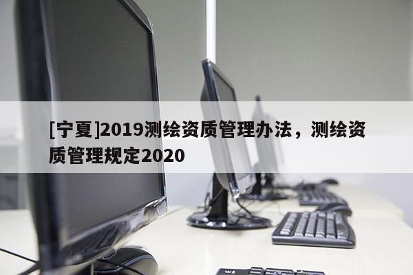 [宁夏]2019测绘资质管理办法，测绘资质管理规定2020
