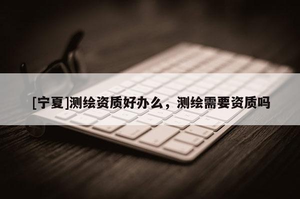 [宁夏]测绘资质好办么，测绘需要资质吗