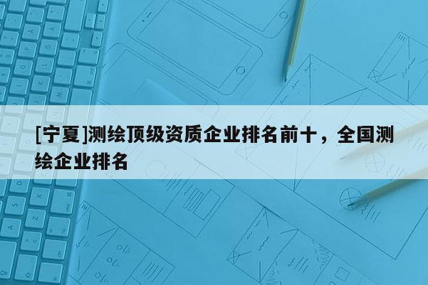 [宁夏]测绘顶级资质企业排名前十，全国测绘企业排名