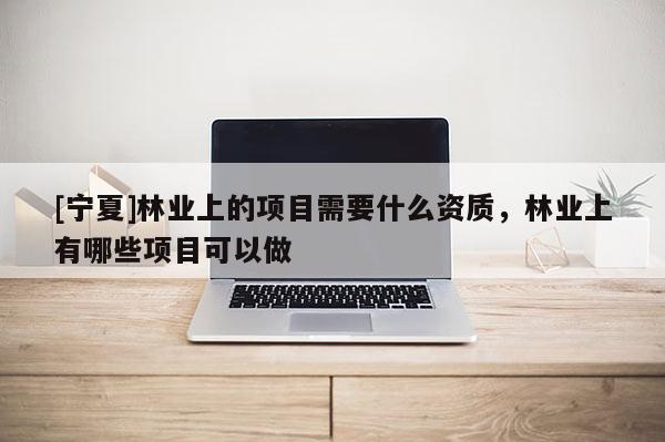[宁夏]林业上的项目需要什么资质，林业上有哪些项目可以做
