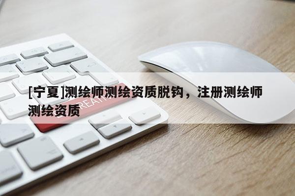 [宁夏]测绘师测绘资质脱钩，注册测绘师 测绘资质