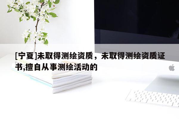 [宁夏]未取得测绘资质，未取得测绘资质证书,擅自从事测绘活动的