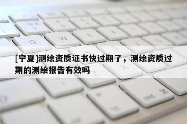 [宁夏]测绘资质证书快过期了，测绘资质过期的测绘报告有效吗