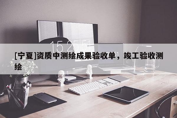 [宁夏]资质中测绘成果验收单，竣工验收测绘