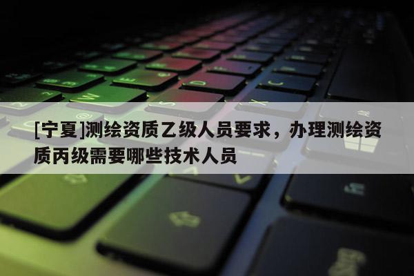 [宁夏]测绘资质乙级人员要求，办理测绘资质丙级需要哪些技术人员