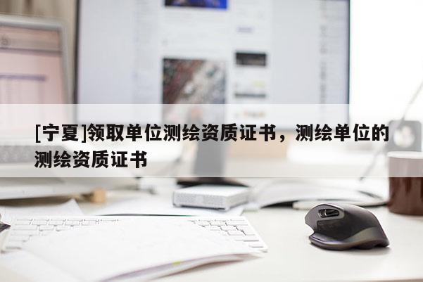 [宁夏]领取单位测绘资质证书，测绘单位的测绘资质证书