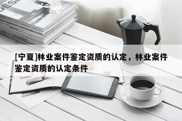 [宁夏]林业案件鉴定资质的认定，林业案件鉴定资质的认定条件