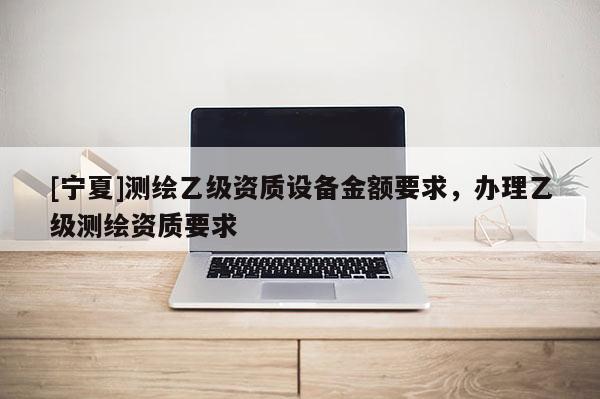 [宁夏]测绘乙级资质设备金额要求，办理乙级测绘资质要求