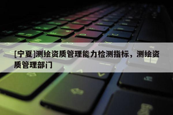 [宁夏]测绘资质管理能力检测指标，测绘资质管理部门