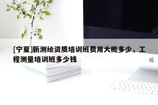 [宁夏]新测绘资质培训班费用大概多少，工程测量培训班多少钱