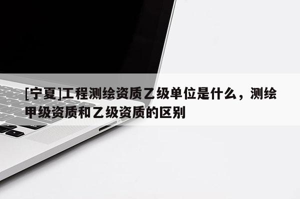 [宁夏]工程测绘资质乙级单位是什么，测绘甲级资质和乙级资质的区别