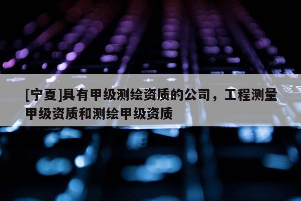 [宁夏]具有甲级测绘资质的公司，工程测量甲级资质和测绘甲级资质