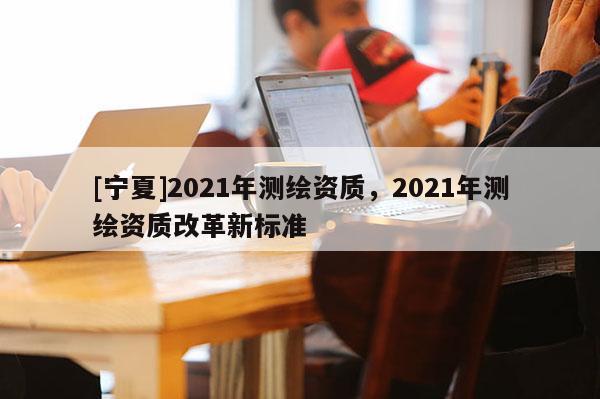 [宁夏]2021年测绘资质，2021年测绘资质改革新标准