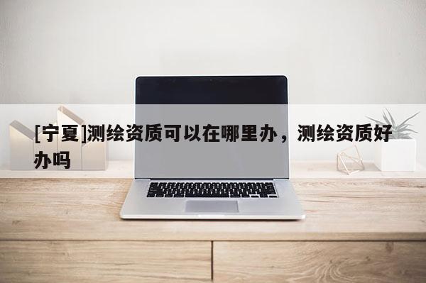 [宁夏]测绘资质可以在哪里办，测绘资质好办吗