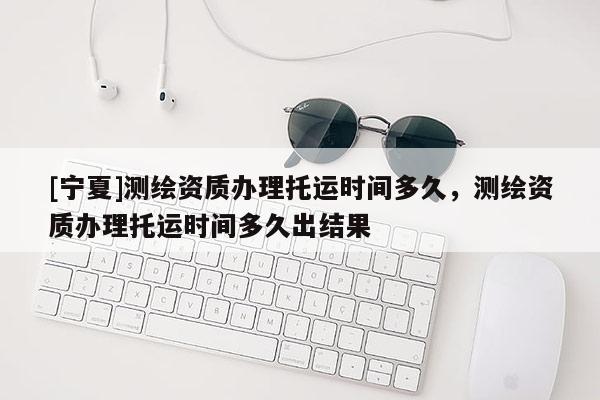 [宁夏]测绘资质办理托运时间多久，测绘资质办理托运时间多久出结果