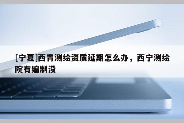 [宁夏]西青测绘资质延期怎么办，西宁测绘院有编制没