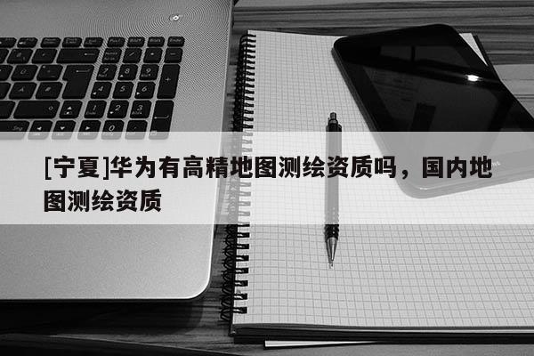 [宁夏]华为有高精地图测绘资质吗，国内地图测绘资质