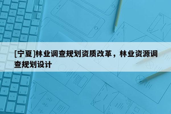 [宁夏]林业调查规划资质改革，林业资源调查规划设计