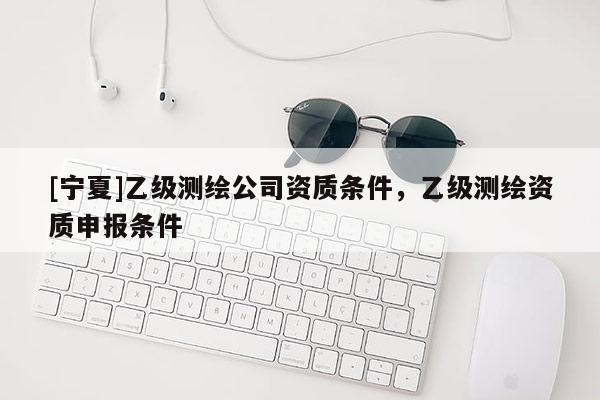 [宁夏]乙级测绘公司资质条件，乙级测绘资质申报条件