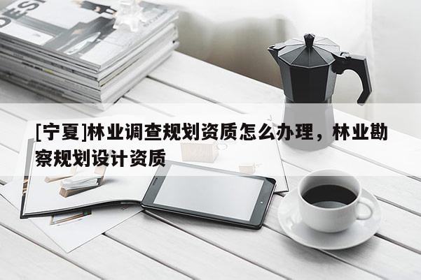 [宁夏]林业调查规划资质怎么办理，林业勘察规划设计资质