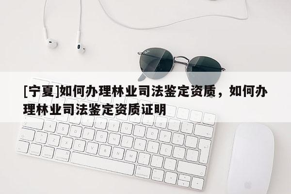 [宁夏]如何办理林业司法鉴定资质，如何办理林业司法鉴定资质证明
