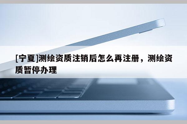 [宁夏]测绘资质注销后怎么再注册，测绘资质暂停办理