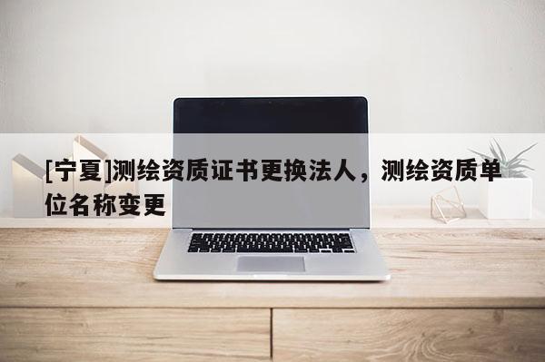 [宁夏]测绘资质证书更换法人，测绘资质单位名称变更