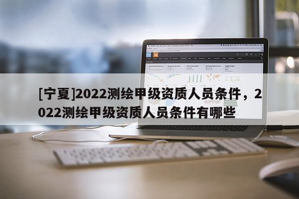 [宁夏]2022测绘甲级资质人员条件，2022测绘甲级资质人员条件有哪些
