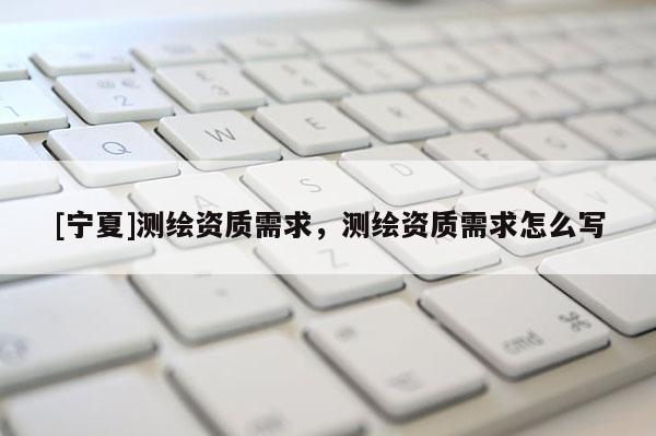 [宁夏]测绘资质需求，测绘资质需求怎么写