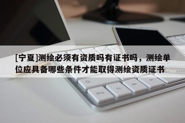 [宁夏]测绘必须有资质吗有证书吗，测绘单位应具备哪些条件才能取得测绘资质证书