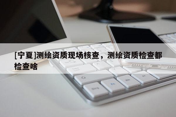 [宁夏]测绘资质现场核查，测绘资质检查都检查啥