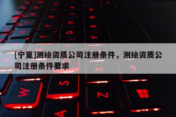 [宁夏]测绘资质公司注册条件，测绘资质公司注册条件要求