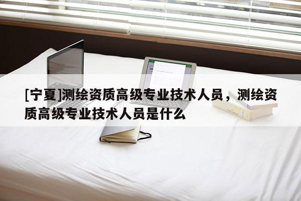 [宁夏]测绘资质高级专业技术人员，测绘资质高级专业技术人员是什么