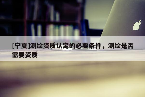[宁夏]测绘资质认定的必要条件，测绘是否需要资质