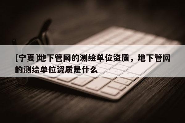[宁夏]地下管网的测绘单位资质，地下管网的测绘单位资质是什么