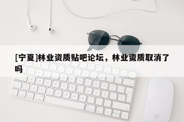 [宁夏]林业资质贴吧论坛，林业资质取消了吗