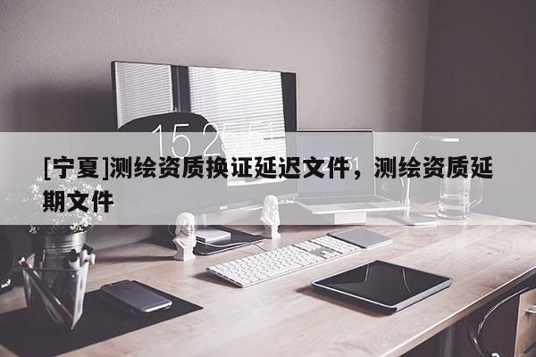 [宁夏]测绘资质换证延迟文件，测绘资质延期文件