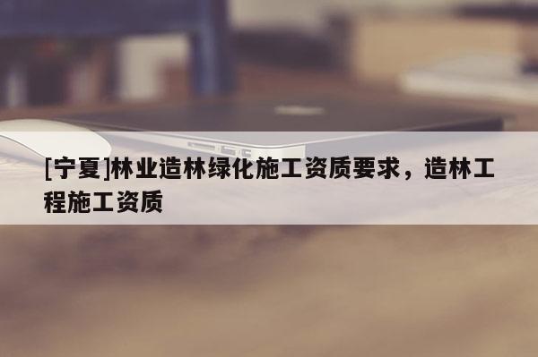 [宁夏]林业造林绿化施工资质要求，造林工程施工资质
