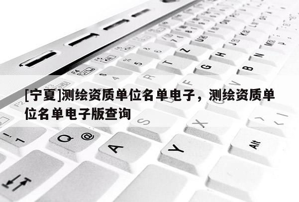 [宁夏]测绘资质单位名单电子，测绘资质单位名单电子版查询