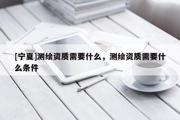 [宁夏]测绘资质需要什么，测绘资质需要什么条件