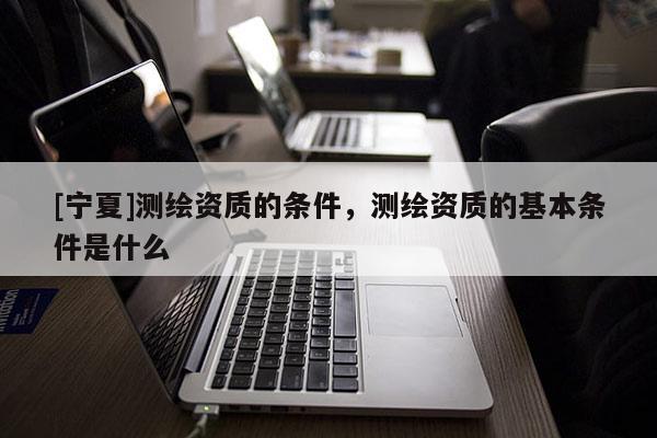 [宁夏]测绘资质的条件，测绘资质的基本条件是什么