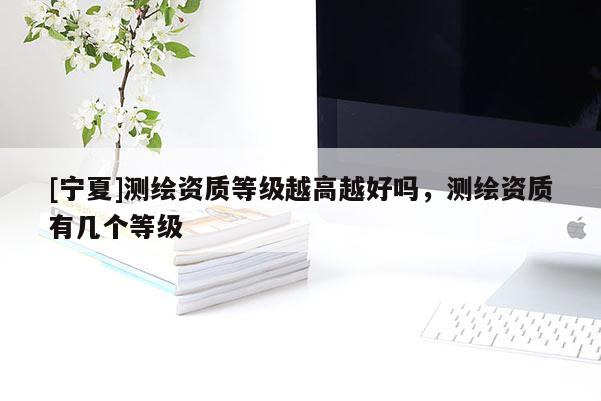 [宁夏]测绘资质等级越高越好吗，测绘资质有几个等级