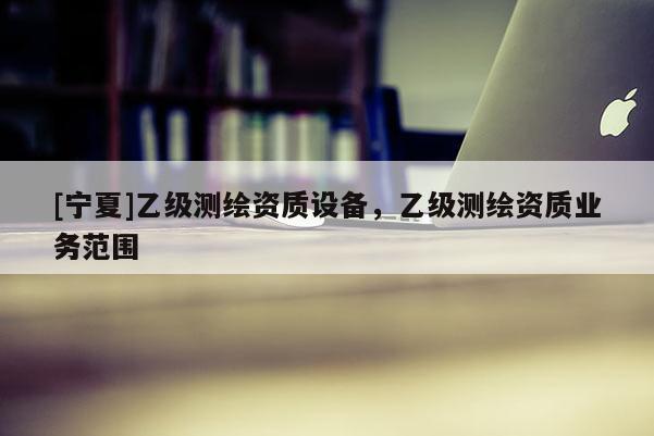 [宁夏]乙级测绘资质设备，乙级测绘资质业务范围
