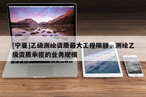 [宁夏]乙级测绘资质最大工程限额，测绘乙级资质承揽的业务规模