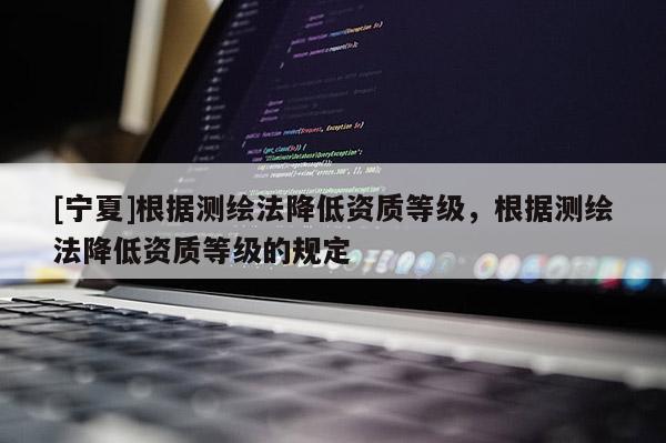 [宁夏]根据测绘法降低资质等级，根据测绘法降低资质等级的规定