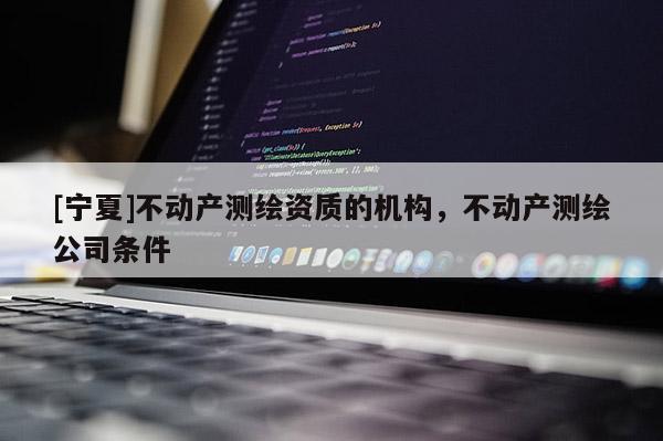 [宁夏]不动产测绘资质的机构，不动产测绘公司条件
